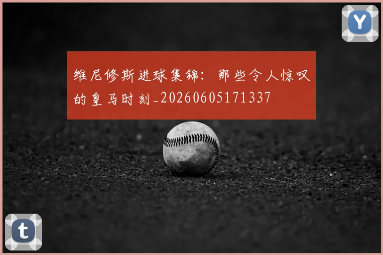维尼修斯进球集锦：那些令人惊叹的皇马时刻_20260605171337