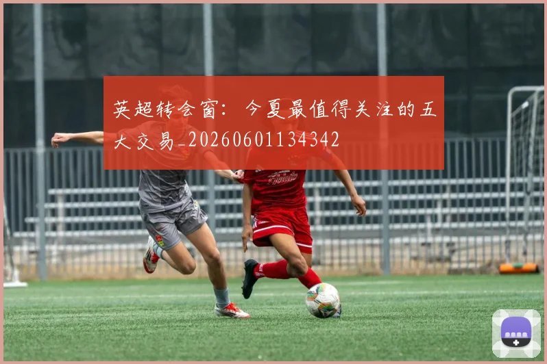 英超转会窗：今夏最值得关注的五大交易_20260601134342