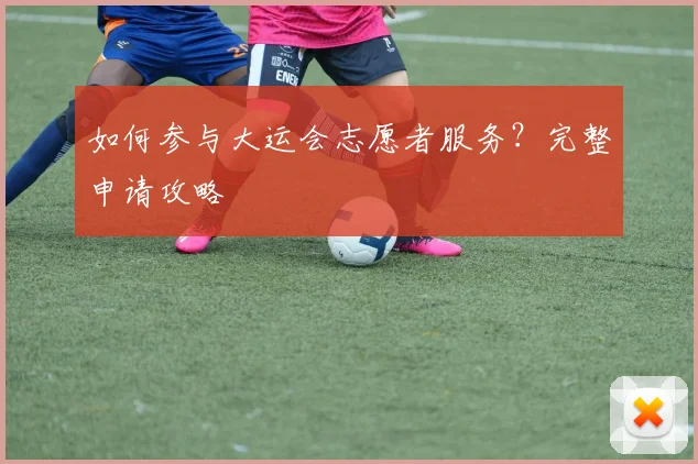 如何参与大运会志愿者服务？完整申请攻略
