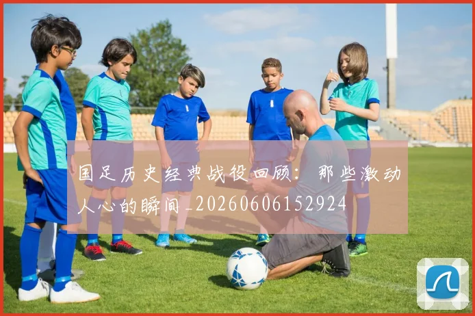 国足历史经典战役回顾：那些激动人心的瞬间_20260606152924