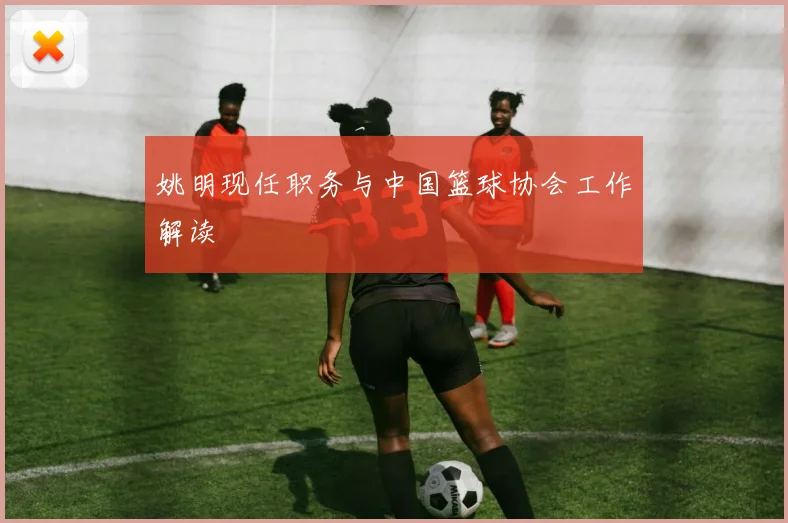 姚明现任职务与中国篮球协会工作解读
