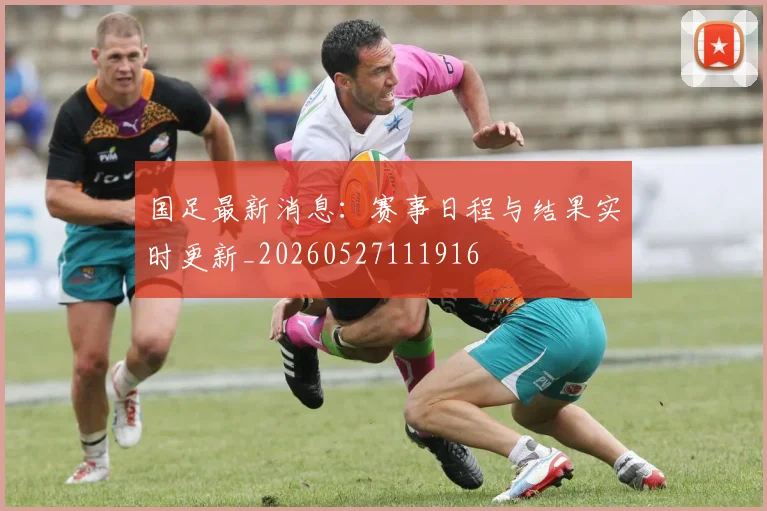 国足最新消息：赛事日程与结果实时更新_20260527111916