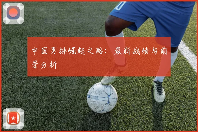 中国男排崛起之路：最新战绩与前景分析