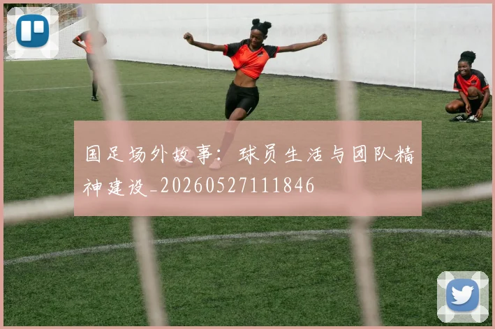 国足场外故事:球员生活与团队精神建设_20260527111846
