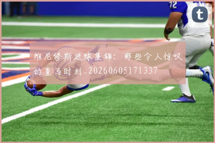 维尼修斯进球集锦:那些令人惊叹的皇马时刻_20260605171337