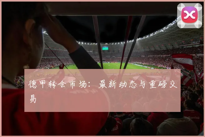 德甲转会市场：最新动态与重磅交易