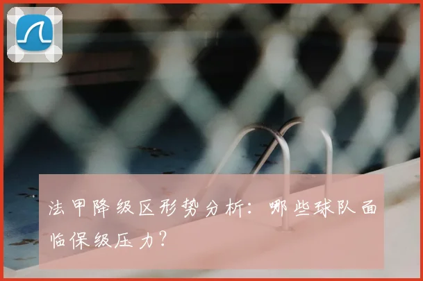 法甲降级区形势分析：哪些球队面临保级压力？