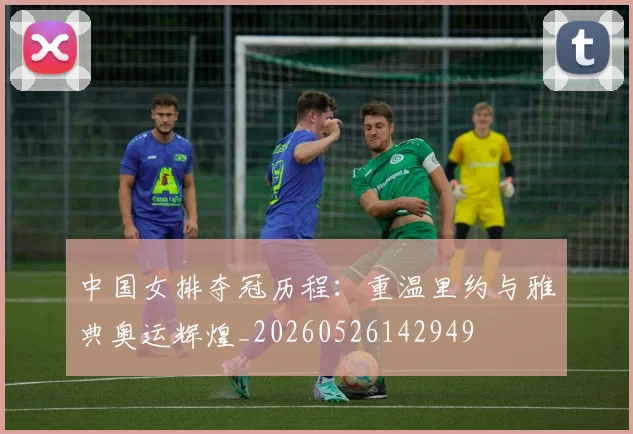 中国女排夺冠历程：重温里约与雅典奥运辉煌_20260526142949