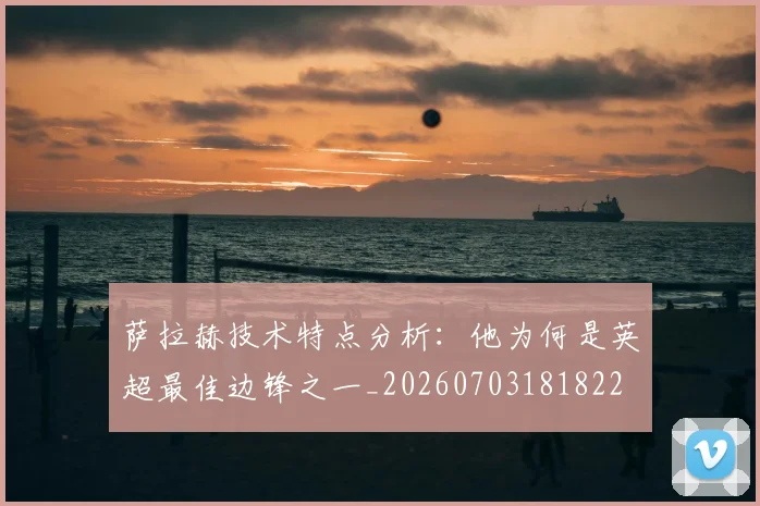 萨拉赫技术特点分析：他为何是英超最佳边锋之一_20260703181822