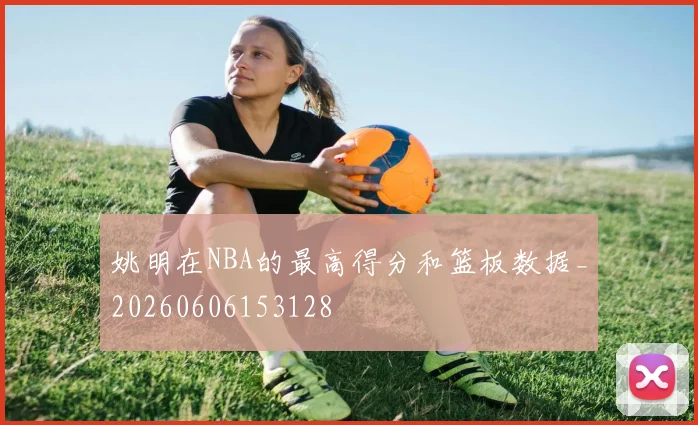 姚明在NBA的最高得分和篮板数据_20260606153128