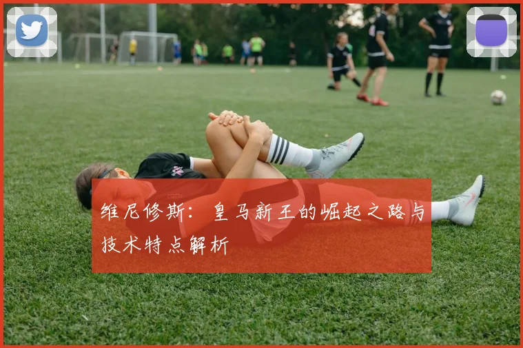 维尼修斯：皇马新王的崛起之路与技术特点解析